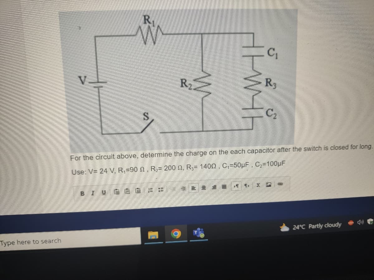 Type here to search
R
W
S
R₂.
BIUGGOFLE
ничн
¶
C₁
R3
For the circuit above, determine the charge on the each capacitor after the switch is closed for long.
Use: V= 24 V, R₁-902, R₂= 2000, R₁= 1400, C₁-50µF, C₂=100μF
C₂
24°C Partly cloudy