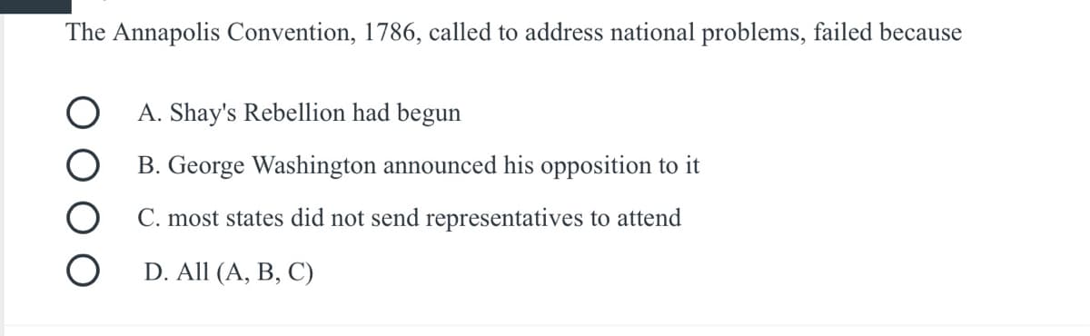 The Annapolis Convention, 1786, called to address national problems, failed because
O A. Shay's Rebellion had begun
B. George Washington announced his opposition to it
C. most states did not send representatives to attend
D. All (A, B, C)
