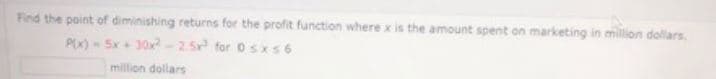 Find the point of diminishing returns for the profit function where x is the amount spent on marketing in million dollars.
P(x) - 5x+ 30x-2.5 for o sxs 6
million dollars
