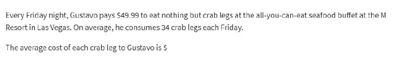 Every Friday night, Gustavo pays $49.99 to eat nothing but crab legs at the all-you-can-eat seafood buffet at the M
Resort in Las Vegas. On average, he consumes 34 crab legs each Friday.
The average cost of each crab leg to Gustavo is $