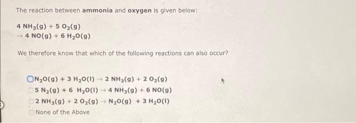 The reaction between ammonia and oxygen is given below:
4 NH3(g) + 5 02(g)
- 4 NO(g) + 6 H20(g)
We therefore know that which of the following reactions can also occur?
ON,0(g) + 3 H20(1) 2 NH3(g) + 2 02(g)
5 N2(9) + 6 H20(1) 4 NH3(9) + 6 NO(g)
p2 NH3(9) + 2 02(9) N20(g) + 3 H20(1)
O None of the Above
