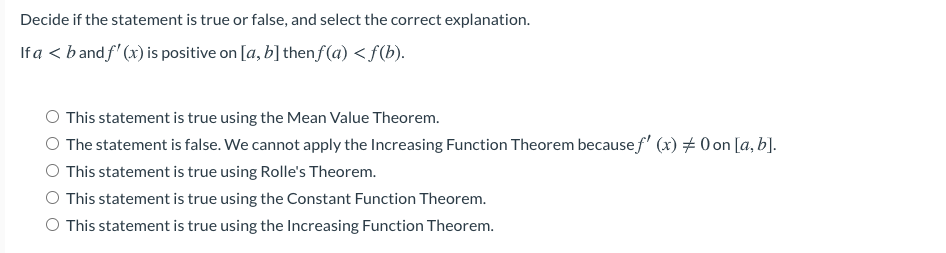 Decide if the statement is true or false, and select the correct explanation.
If a < b and f' (x) is positive on [a, b]thenf(a) <f(b).
This statement is true using the Mean Value Theorem.
The statement is false. We cannot apply the Increasing Function Theorem becausef' (x) # 0 on [a, b].
This statement is true using Rolle's Theorem.
O This statement is true using the Constant Function Theorem.
This statement is true using the Increasing Function Theorem.
