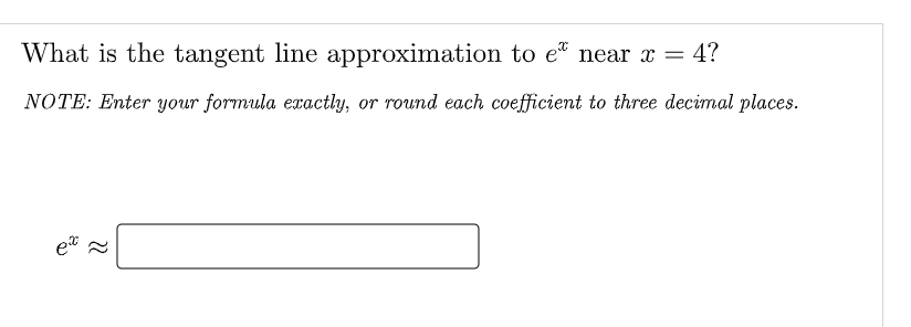 What is the tangent line approximation to e near x = 4?
NOTE: Enter your formula exactly, or round each coefficient to three decimal places.
