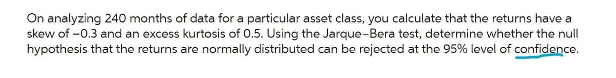 On analyzing 240 months of data for a particular asset class, you calculate that the returns have a
skew of -0.3 and an excess kurtosis of 0.5. Using the Jarque-Bera test, determine whether the null
hypothesis that the returns are normally distributed can be rejected at the 95% level of confidence.
