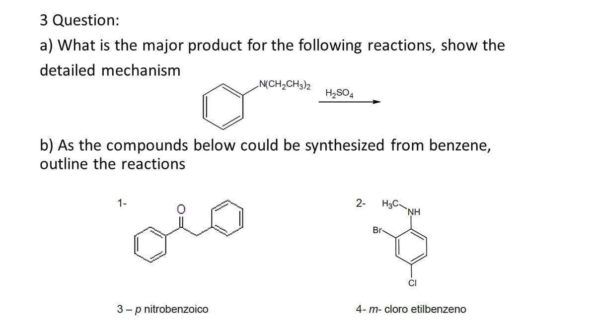 3 Question:
a) What is the major product for the following reactions, show the
detailed mechanism
N(CH2CH3)2
H2SO4
b) As the compounds below could be synthesized from benzene,
outline the reactions
H3C.
`NH
1-
2-
Br
CI
3 - p nitrobenzoico
4- m- cloro etilbenzeno

