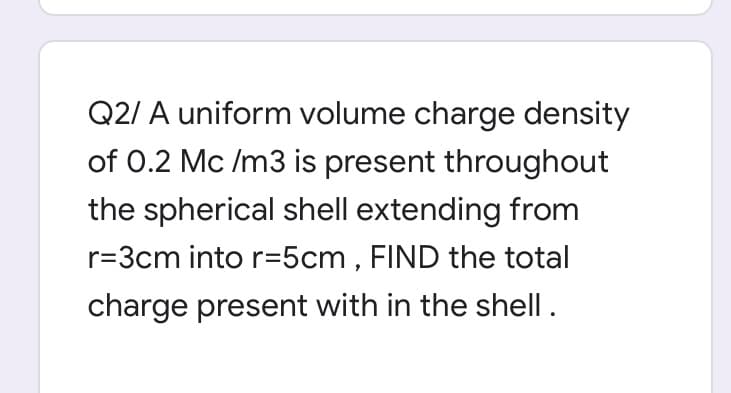 Q2/ A uniform volume charge density
of 0.2 Mc /m3 is present throughout
the spherical shell extending from
r=3cm into r=5cm , FIND the total
charge present with in the shell.
