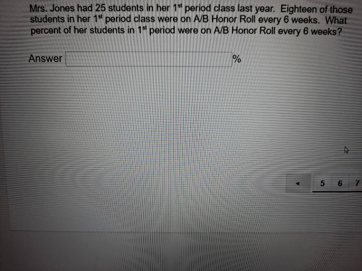 Mrs. Jones had 25 students in her 1* period class last year. Eighteen of those
students in her 1 period class were on AVB Honor Roll every 6 weeks. What
percent of her students in 1* period were on A/B Honor Roll every 6 weeks?
Answer
%
7
