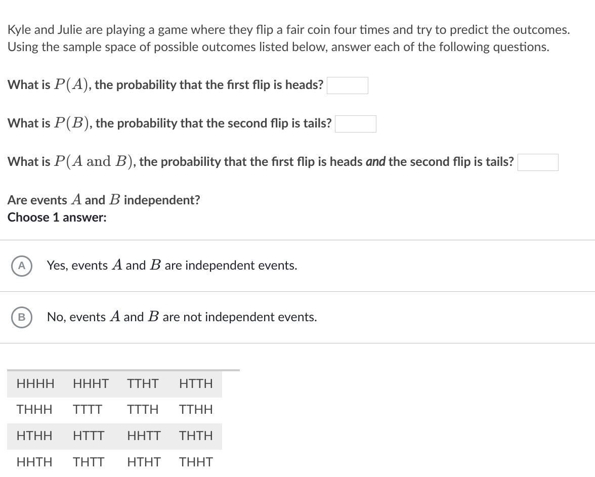 Kyle and Julie are playing a game where they flip a fair coin four times and try to predict the outcomes.
Using the sample space of possible outcomes listed below, answer each of the following questions.
What is P(A), the probability that the first flip is heads?
What is P(B), the probability that the second flip is tails?
What is P(A and B), the probability that the first flip is heads and the second flip is tails?
Are events A and B independent?
Choose 1 answer:
Yes, events A and B are independent events.
No, events A and B are not independent events.
ННН
НННТ
TΤΗT
HTTH
THHH
TTTT
TTTH
TTHH
HTHH
HTTT
HHTT
ΤΗΤΗ
HHTH
THTT
HΤHT
THHT
