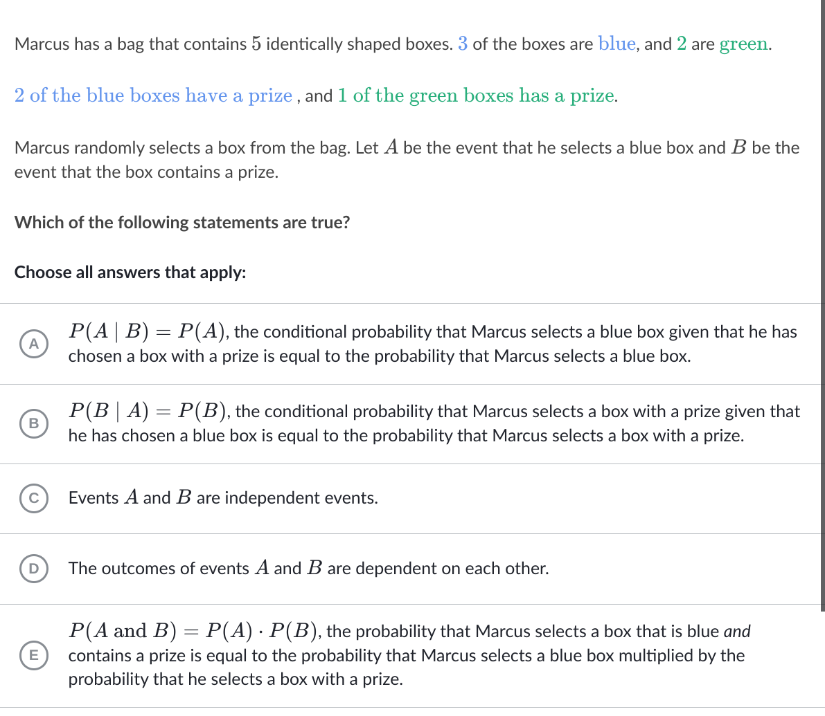 Marcus has a bag that contains 5 identically shaped boxes. 3 of the boxes are blue, and 2 are green.
2 of the blue boxes have a prize , and 1 of the green boxes has a prize.
Marcus randomly selects a box from the bag. Let A be the event that he selects a blue box and B be the
event that the box contains a prize.
Which of the following statements are true?
Choose all answers that apply:
P(A| B) = P(A), the conditional probability that Marcus selects a blue box given that he has
chosen a box with a prize is equal to the probability that Marcus selects a blue box.
P(B| A) = P(B), the conditional probability that Marcus selects a box with a prize given that
he has chosen a blue box is equal to the probability that Marcus selects a box with a prize.
Events A and B are independent events.
The outcomes of events A and B are dependent on each other.
P(A and B) = P(A) · P(B), the probability that Marcus selects a box that is blue and
%3D
E
contains a prize is equal to the probability that Marcus selects a blue box multiplied by the
probability that he selects a box with a prize.
