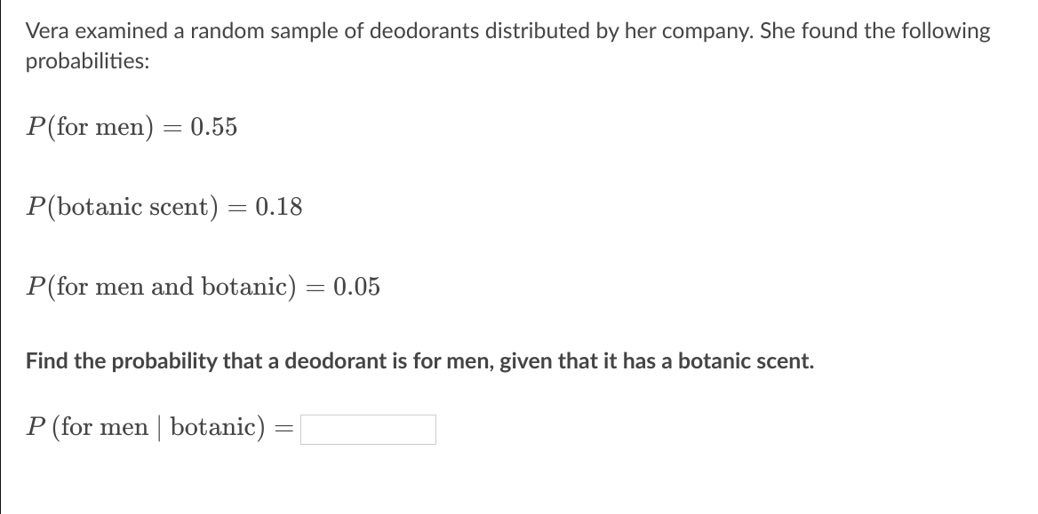 Vera examined a random sample of deodorants distributed by her company. She found the following
probabilities:
P(for men) :
0.55
P(botanic scent) = 0.18
P(for men and botanic) = 0.05
Find the probability that a deodorant is for men, given that it has a botanic scent.
P (for men | botanic) =
