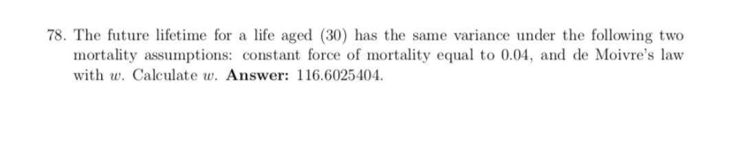 78. The future lifetime for a life aged (30) has the same variance under the following two
mortality assumptions: constant force of mortality equal to 0.04, and de Moivre's law
with w. Calculate w. Answer: 116.6025404.
