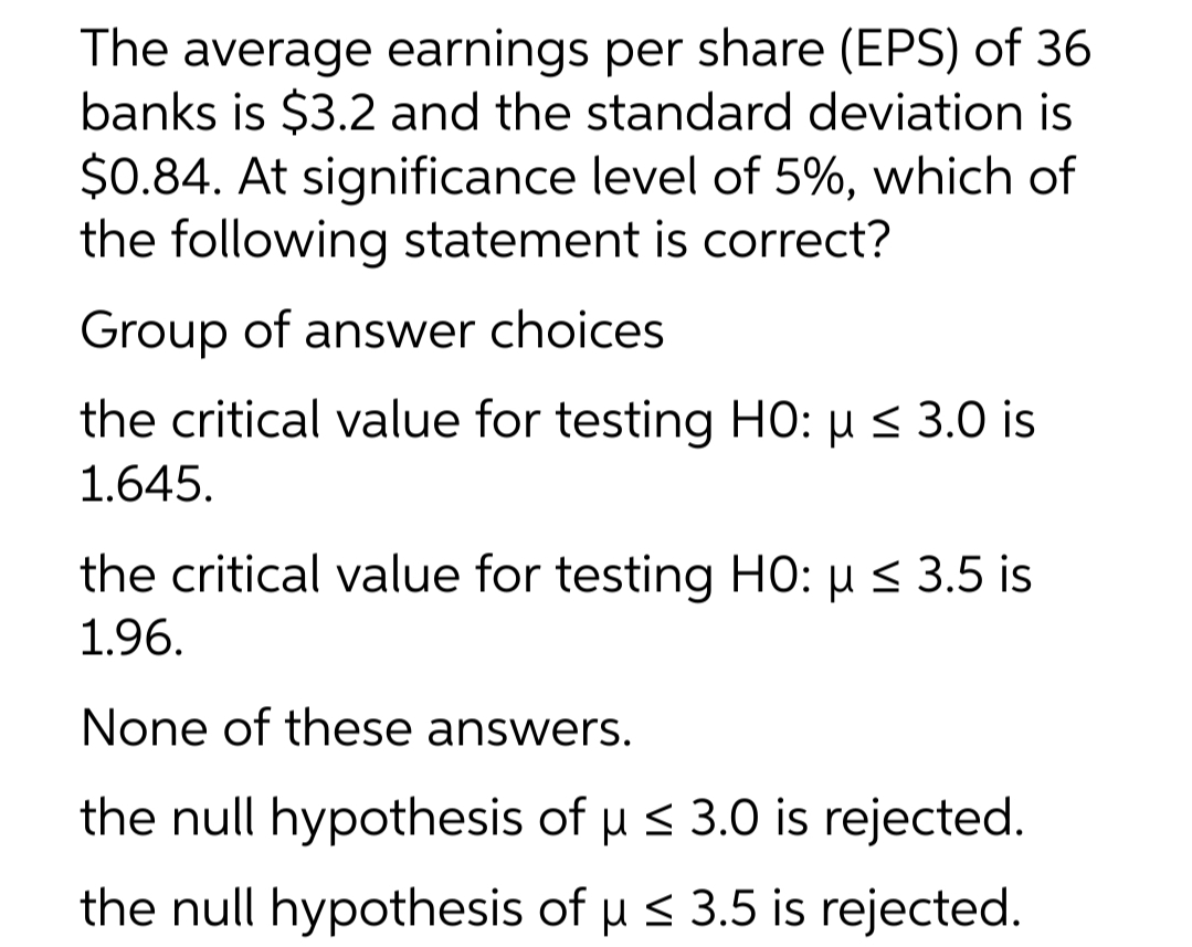 The average earnings per share (EPS) of 36
banks is $3.2 and the standard deviation is
$0.84. At significance level of 5%, which of
the following statement is correct?
Group of answer choices
the critical value for testing HO: u < 3.0 is
1.645.
the critical value for testing HO: µ < 3.5 is
1.96.
None of these answers.
the null hypothesis of u s 3.0 is rejected.
the null hypothesis of u s 3.5 is rejected.
