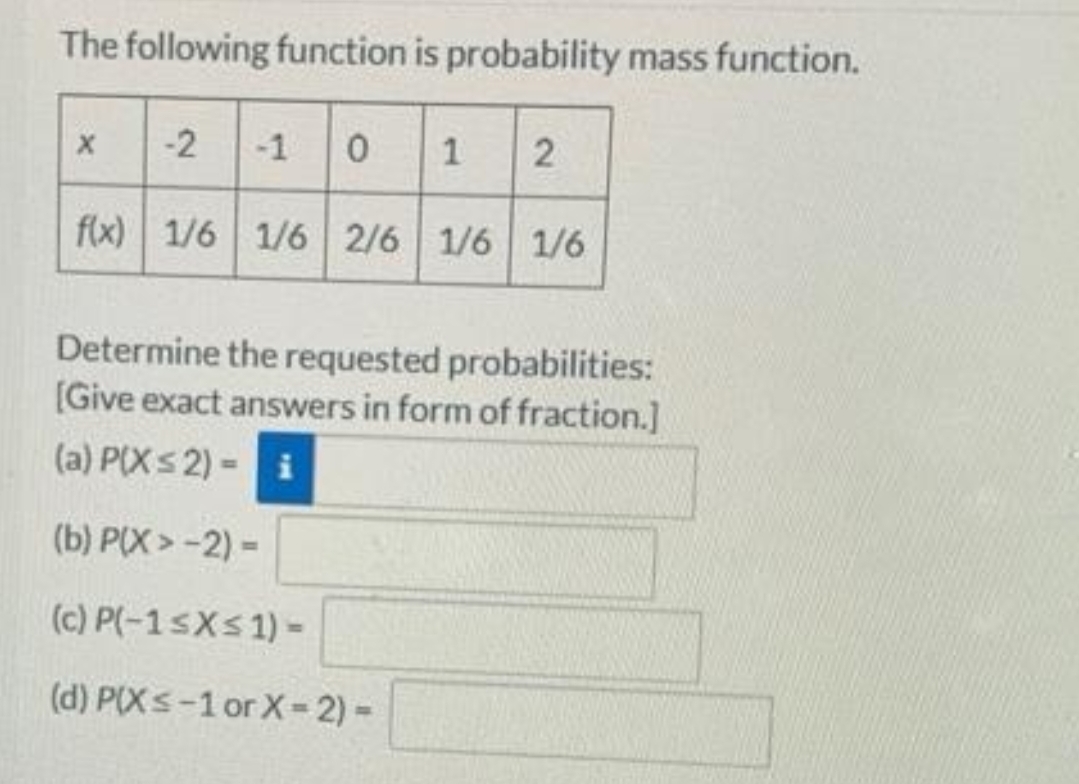 The following function is probability mass function.
-2 1 0 1 2
f(x) 1/6 1/6 2/6 1/6 1/6
Determine the requested probabilities:
[Give exact answers in form of fraction.]
(a) P(Xs2) - i
(b) P(X> -2) -
(c) P(-1sXs1) -
(d) P(Xs-1 or X-2) -
