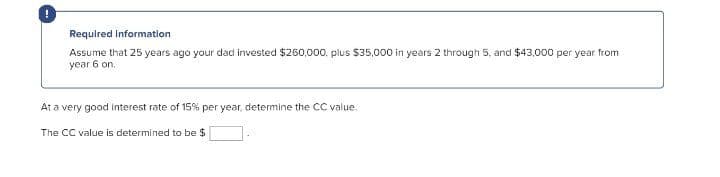 Required Information
Assume that 25 years ago your dad invested $260,000. plus $35,000 in years 2 through 5, and $43,000 per year from
year 6 on.
At a very good interest rate of 15% per year, determine the CC value.
The CC value is determined to be $
