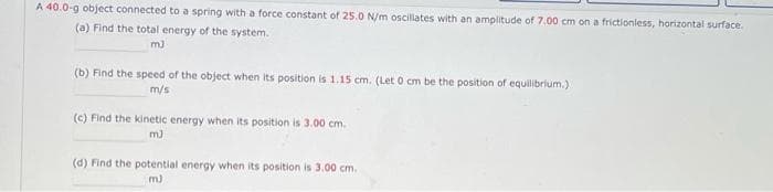 A 40.0-g object connected to a spring with a force constant of 25.0 N/m oscillates with an amplitude of 7.00 cm on a frictionless, horizontal surface.
(a) Find the total energy of the system.
m3
(b) Find the speed of the object when its position is 1.15 cm. (Let 0 cm be the position of equilibrium.)
m/s
(c) Find the kinetic energy when its position is 3.00 cm.
m)
(d) Find the potential energy when its position is 3.00 cm.
m)
