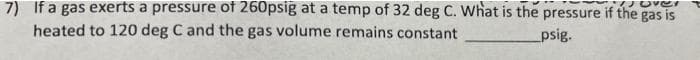 7) If a gas exerts a pressure of 260psig at a temp of 32 deg C. What is the pressure if the gas is
heated to 120 deg C and the gas volume remains constant
psig.
