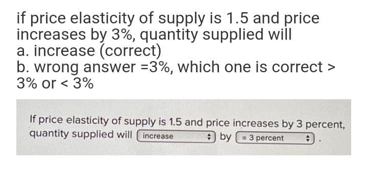 if price elasticity of supply is 1.5 and price
increases by 3%, quantity supplied will
a. increase (correct)
b. wrong answer =3%, which one is correct >
3% or < 3%
If price elasticity of supply is 1.5 and price increases by 3 percent,
quantity supplied will increase
9 by
= 3 percent
