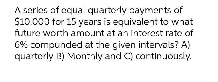 A series of equal quarterly payments of
$10,000 for 15 years is equivalent to what
future worth amount at an interest rate of
6% compunded at the given intervals? A)
quarterly B) Monthly and C) continuously.
