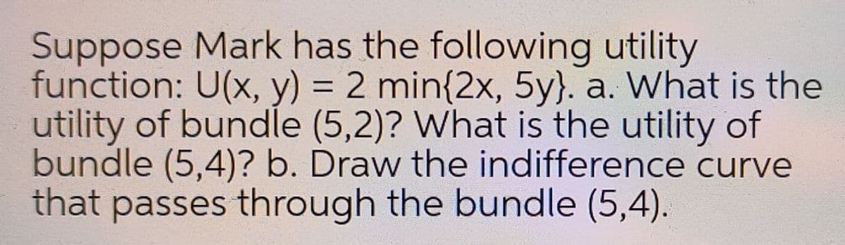 Suppose Mark has the following utility
function: U(x, y) = 2 min{2x, 5y}. a. What is the
utility of bundle (5,2)? What is the utility of
bundle (5,4)? b. Draw the indifference curve
that passes through the bundle (5,4).
%3D
