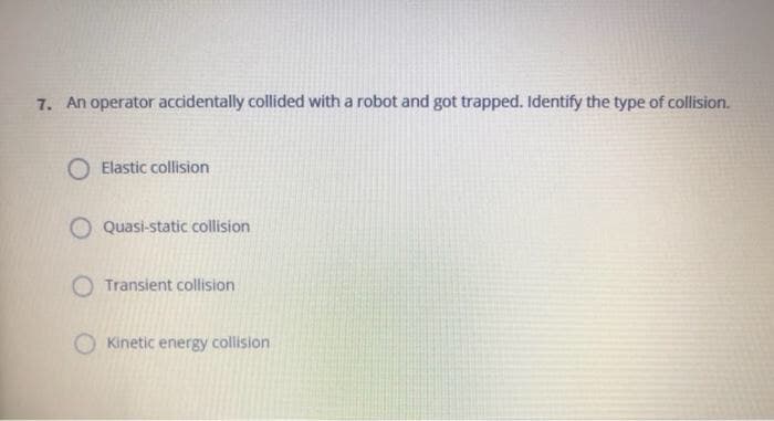 7. An operator accidentally collided with a robot and got trapped. Identify the type of collision.
Elastic collision
O Quasi-static collision
O Transient collision
Kinetic energy collision
