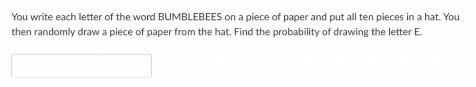 You write each letter of the word BUMBLEBEES on a piece of paper and put all ten pieces in a hat. You
then randomly draw a piece of paper from the hat. Find the probability of drawing the letter E.
