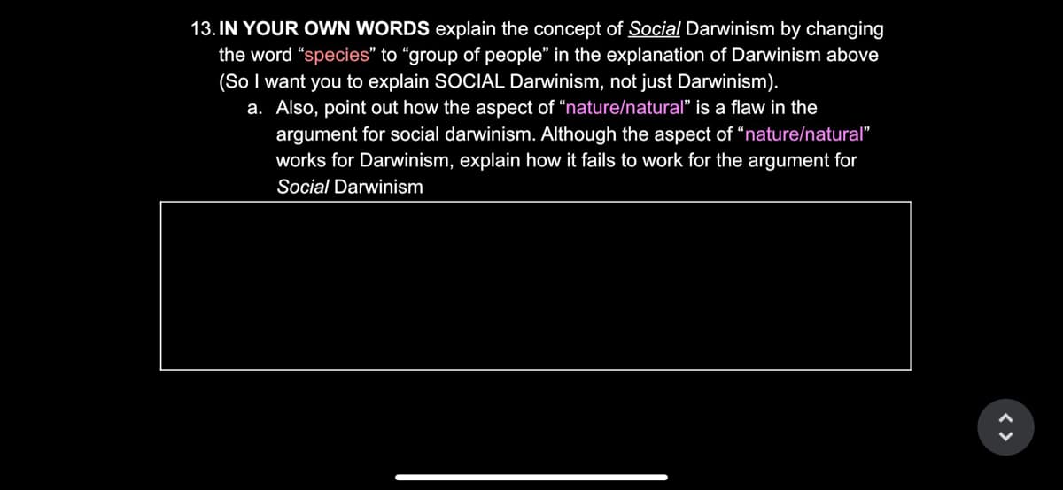 13. IN YOUR OWN WORDS explain the concept of Social Darwinism by changing
the word "species" to "group of people" in the explanation of Darwinism above
(So I want you to explain SOCIAL Darwinism, not just Darwinism).
a. Also, point out how the aspect of "nature/natural" is a flaw in the
argument for social darwinism. Although the aspect of "nature/natural"
works for Darwinism, explain how it fails to work for the argument for
Social Darwinism
