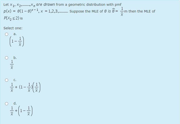 Let X1, X2,.,X, are drawn from a geometric distribution with pmf
p(x) = e(1- 0)*-1, x = 1,2,3,.. Suppose the MLE of e is ê =
P(X2 s2) is
1
Em then the MLE of
Select one:
а.
b.
1
C.
+ (1
d.
+
