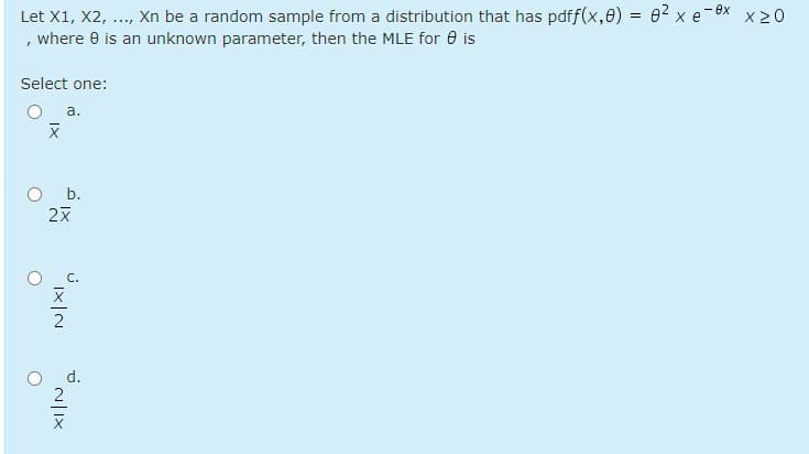 Let X1, X2, ..., Xn be a random sample from a distribution that has pdff(x,0) = 62 x e-8x x 20
, where e is an unknown parameter, then the MLE for 0 is
Select one:
a.
b.
d.
N|IX

