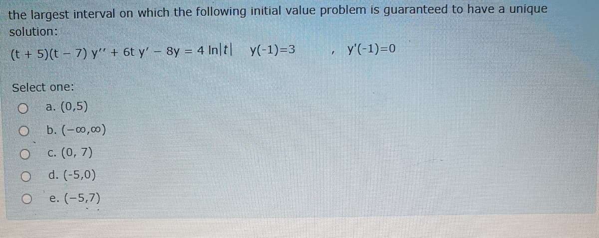 the largest interval on which the following initial value problem is guaranteed to have a unique
solution:
y'(-1)=0
(t + 5)(t – 7) y" + 6t y' – 8y = 4 In t y(-1)=3
Select one:
a. (0,5)
b. (-0,00)
c. (0, 7)
d. (-5,0)
e. (-5,7)
