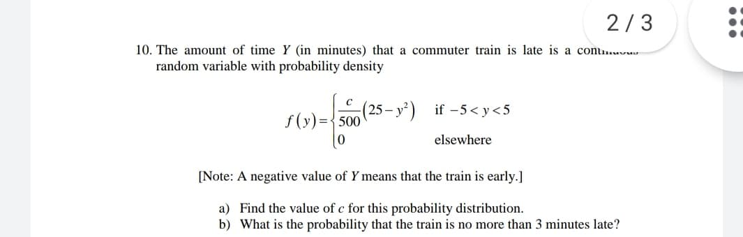 2/3
10. The amount of time Y (in minutes) that a commuter train is late is a conu.wu-
random variable with probability density
25 –
f (y)={500
- y²) if -5< y<5
elsewhere
[Note: A negative value of Y means that the train is early.]
a) Find the value of c for this probability distribution.
b) What is the probability that the train is no more than 3 minutes late?
