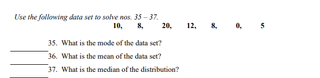Use the following data set to solve nos. 35 – 37.
10,
8,
20,
12, 8, 0, 5
35. What is the mode of the data set?
36. What is the mean of the data set?
37. What is the median of the distribution?
