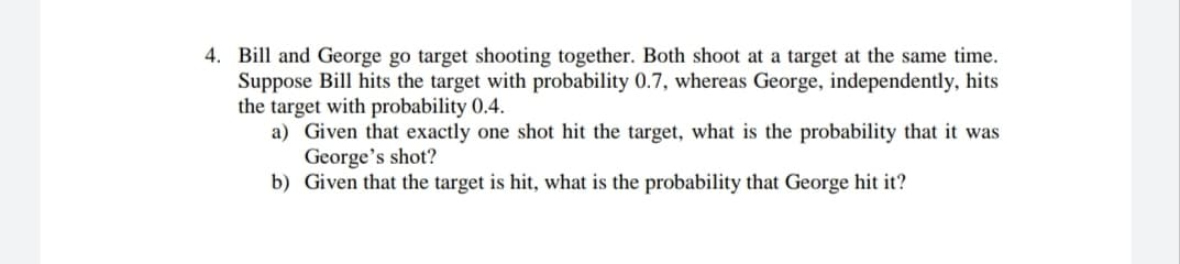 4. Bill and George go target shooting together. Both shoot at a target at the same time.
Suppose Bill hits the target with probability 0.7, whereas George, independently, hits
the target with probability 0.4.
a) Given that exactly one shot hit the target, what is the probability that it was
George's shot?
b) Given that the target is hit, what is the probability that George hit it?
