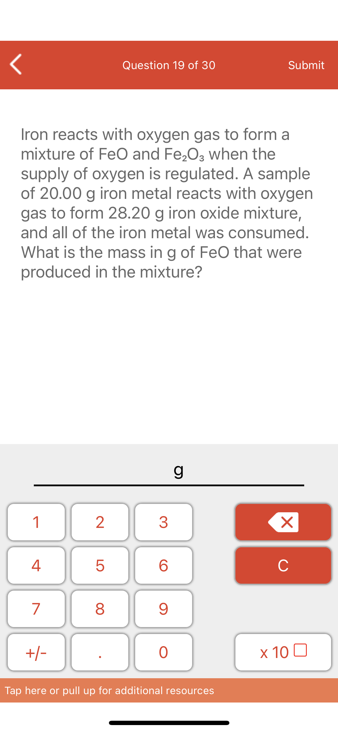 Question 19 of 30
Submit
Iron reacts with oxygen gas to form a
mixture of FeO and Fe,O3 when the
supply of oxygen is regulated. A sample
of 20.00 g iron metal reacts with oxygen
gas to form 28.20 g iron oxide mixture,
and all of the iron metal was consumed.
What is the mass in g of FeO that were
produced in the mixture?
1
4
6.
C
7
+/-
х 10 0
Tap here or pull up for additional resources
LO
00
