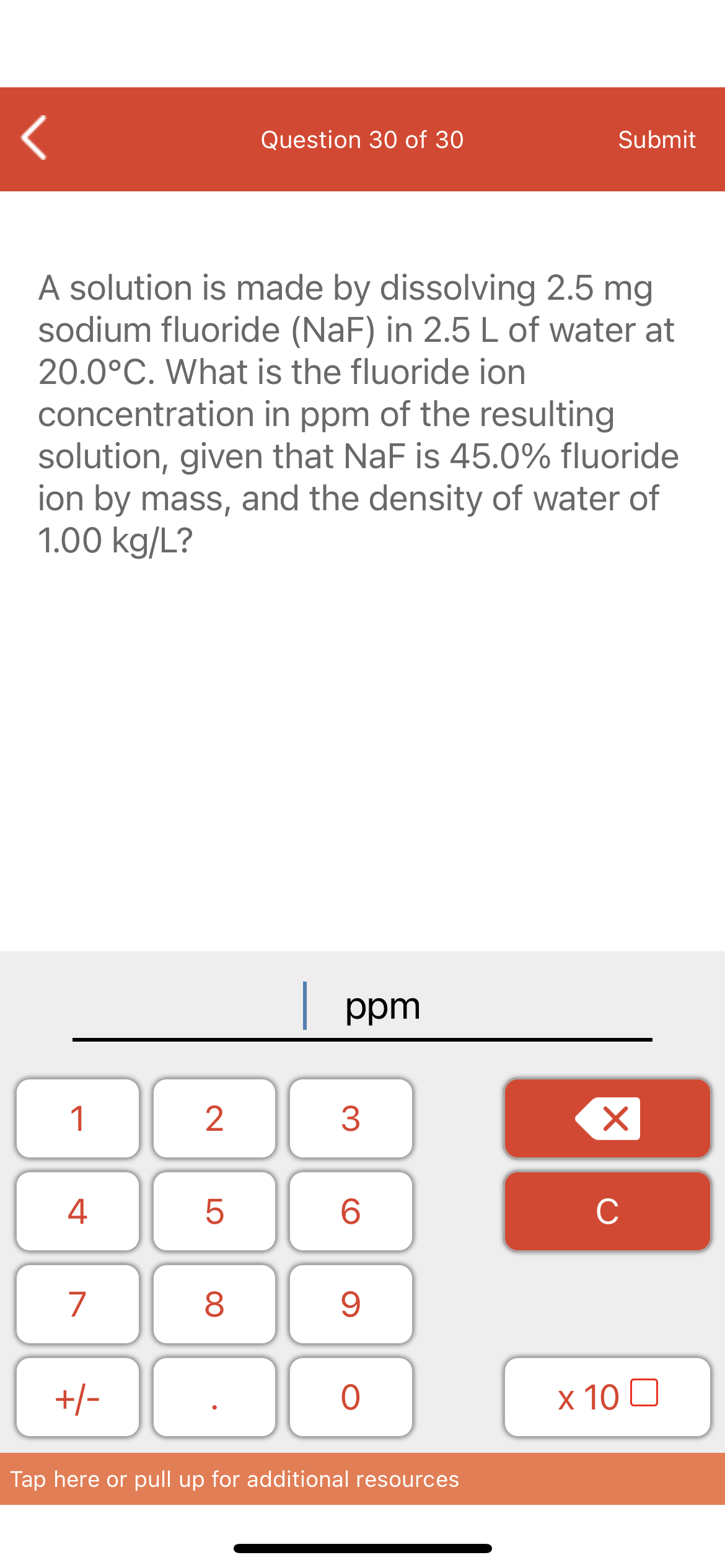 Question 30 of 30
Submit
A solution is made by dissolving 2.5 mg
sodium fluoride (NaF) in 2.5 L of water at
20.0°C. What is the fluoride ion
concentration in ppm of the resulting
solution, given that NaF is 45.0% fluoride
ion by mass, and the density of water of
1.00 kg/L?
| ppm
1
4
6.
C
7
+/-
x 10 0
Tap here or pull up for additional resources
LO
00
