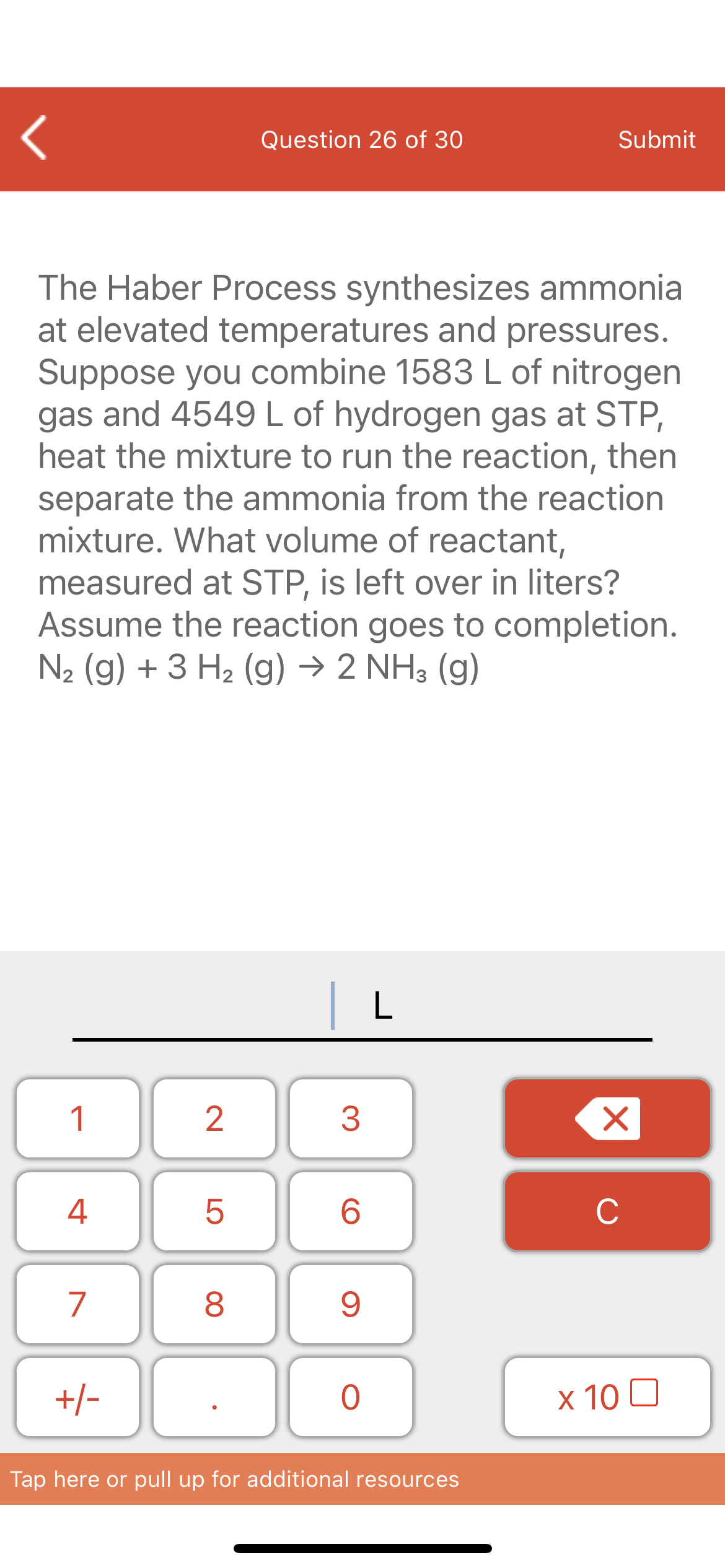 Question 26 of 30
Submit
The Haber Process synthesizes ammonia
at elevated temperatures and pressures.
Suppose you combine 1583 L of nitrogen
gas and 4549 L of hydrogen gas at STP,
heat the mixture to run the reaction, then
separate the ammonia from the reaction
mixture. What volume of reactant,
measured at STP, is left over in liters?
Assume the reaction goes to completion.
N2 (g) + 3 H2 (g) → 2 NH3 (g)
|L
1
4
6.
C
7
+/-
x 10 0
Tap here or pull up for additional resources
LO
00
