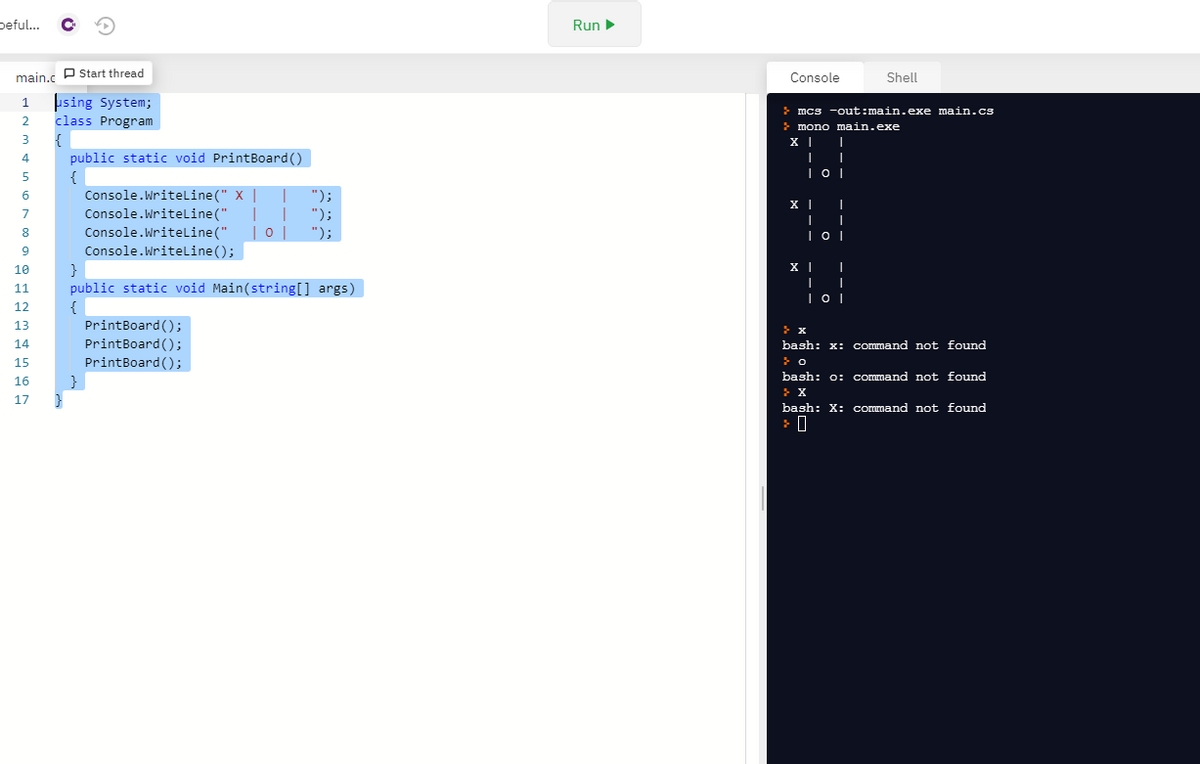 peful..
Run
main.c P Start thread
Console
Shell
þsing System;
class Program
{
public static void PrintBoard()
{
Console.WritelLine(" X |
Console.WritelLine ("
Console.Writeline("
Console.WriteLine ();
}
public static void Main(string[] args)
1
mcs -out:main.exe main.cs
2
mono main.exe
3
5
");
");
");
8
|0|
9
10
11
12
{
PrintBoard ();
PrintBoard ();
13
14
bash: x: command not found
15
PrintBoard();
bash: o: command not found
16
17
bash: X: command not found
