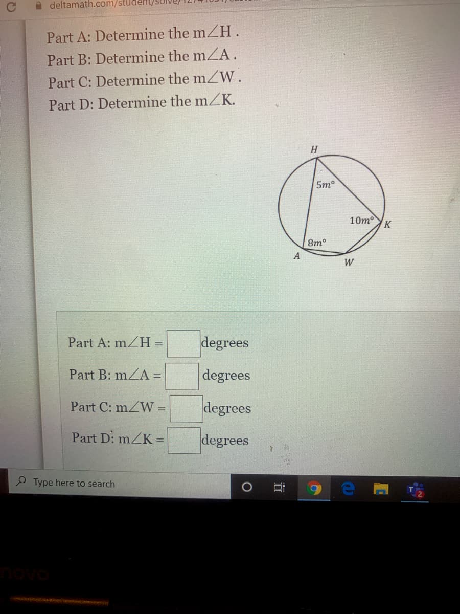 A deltamath.com/studeHL/
Part A: Determine the mZH .
Part B: Determine the mZA.
Part C: Determine the mZW.
Part D: Determine the mZK.
H.
5m
10m
K
8m°
W
Part A: mZH =
degrees
Part B: mZA =
degrees
Part C: mZW =
degrees
Part D: mZK =
degrees
Type here to search
novo
