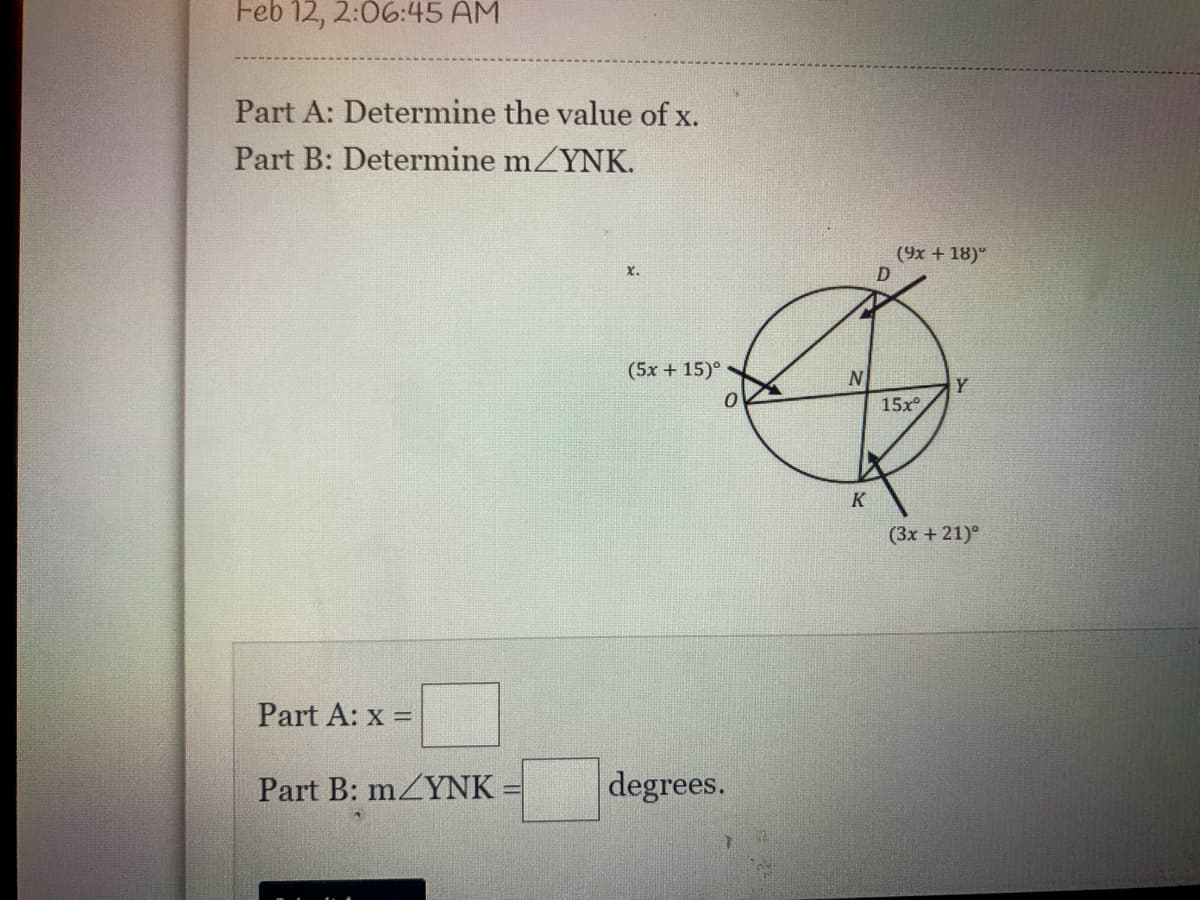 Feb 12, 2:06:45 AM
Part A: Determine the value of x.
Part B: Determine mZYNK.
(9x + 18)°
X.
(5x + 15)°
15x
(3х + 21)°
Part A: x =
Part B: mZYNK :
degrees.
