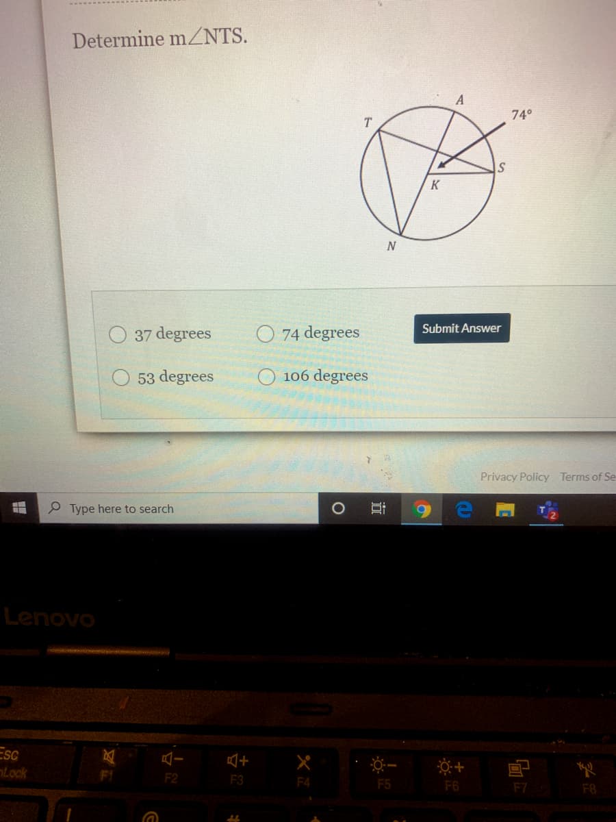 Determine mZNTS.
A
74°
K
O 74 degrees
Submit Answer
O 37 degrees
53 degrees
106 degrees
Privacy Policy Terms of Se
Type here to search
Lenovo
Esc
Lock
二十
F2
F3
F4
F5
F6
F7
F8
