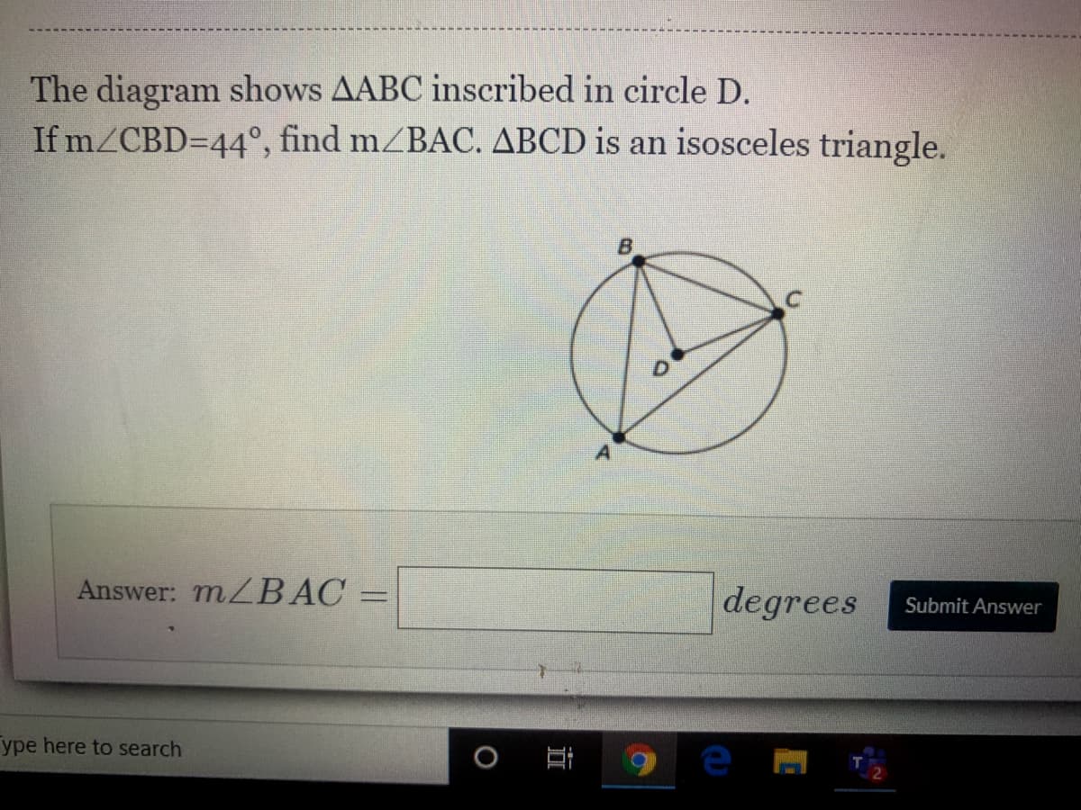 The diagram shows AABC inscribed in circle D.
If mZCBD=44°, find mZBAC. ABCD is an isosceles triangle.
B.
Answer: MZBAC
degrees
Submit Answer
ype here to search
