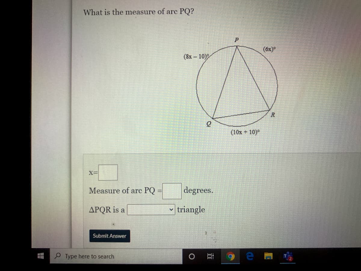 What is the measure of arc PQ?
(6x)°
(8х- 10)°
(10x + 10)°
X=
Measure of arc PQ =
degrees.
APQR is a
triangle
Submit Answer
P Type here to search
