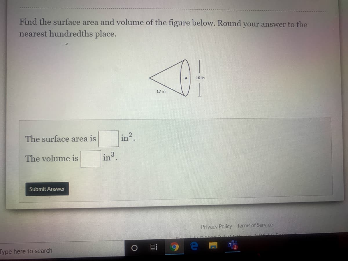 Find the surface area and volume of the figure below. Round your answer to the
nearest hundredths place.
16 in
17 in
The surface area is
in2.
The volume is
in3
Submit Answer
Privacy Policy Terms
Service
Type here to search
立
