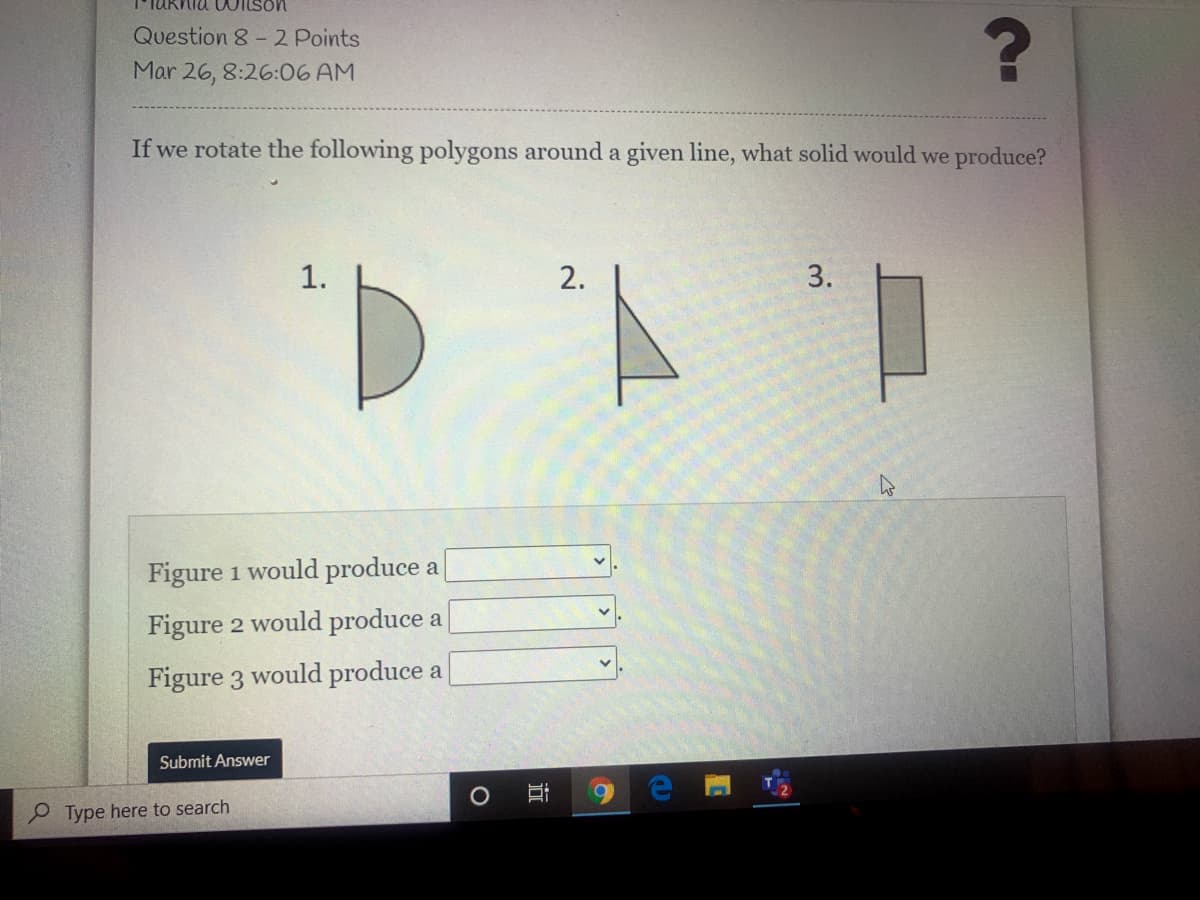 Wilson
Question 8-2 Points
Mar 26, 8:26:06 AM
If we rotate the following polygons around a given line, what solid would we produce?
1.
2.
3.
Figure 1 would produce a
Figure 2 would produce a
Figure 3 would produce a
Submit Answer
Type here to search
a
