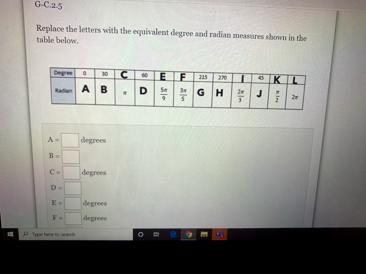 G-C.2.5
Replace the letters with the equivalent degree and radian measures shown in the
table below.
Degree
30
E F
60
215
45 KL
270
Radian A B
D
G H
2n
J
9.
A =
degrees
B =
C =
degrees
D =
E =
degrees
F =
degrees
P Type here to search
Y KIN
占5
立
