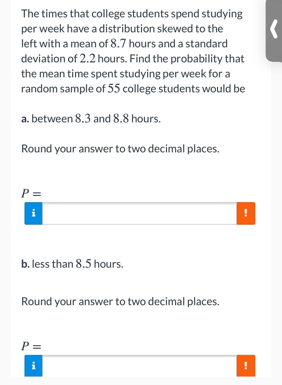 The times that college students spend studying
per week have a distribution skewed to the
left with a mean of 8.7 hours and a standard
deviation of 2.2 hours. Find the probability that
the mean time spent studying per week for a
random sample of 55 college students would be
a. between 8.3 and 8.8 hours.
Round your answer to two decimal places.
P =
b. less than 8.5 hours.
Round your answer to two decimal places.
P =
|D
i
