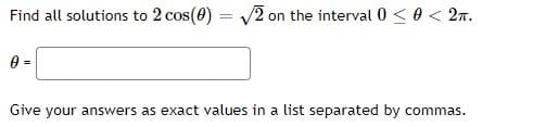Find all solutions to 2 cos(0) = V2 on the interval 0 < 0 < 27.
Give your answers as exact values in a list separated by commas.
