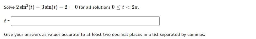 Solve 2 sin? (t) – 3 sin(t) – 2 = 0 for all solutions 0 <t< 2n.
t =
Give your answers as values accurate to at least two decimal places in a list separated by commas.
