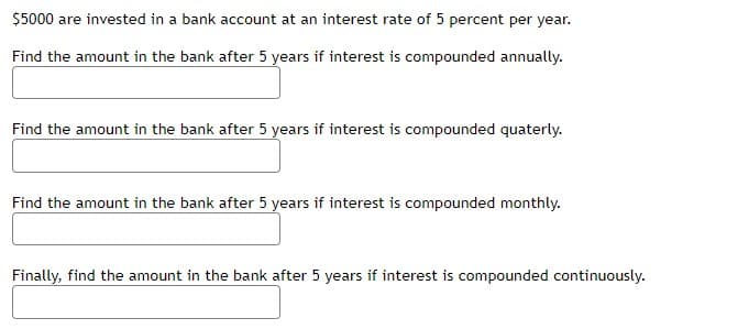 $5000 are invested in a bank account at an interest rate of 5 percent per year.
Find the amount in the bank after 5 years if interest is compounded annually.
Find the amount in the bank after 5 years if interest is compounded quaterly.
Find the amount in the bank after 5 years if interest is compounded monthly.
Finally, find the amount in the bank after 5 years if interest is compounded continuously.
