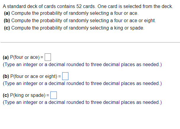 A standard deck of cards contains 52 cards. One card is selected from the deck.
(a) Compute the probability of randomly selecting a four or ace.
(b) Compute the probability of randomly selecting a four or ace or eight.
(c) Compute the probability of randomly selecting a king or spade.
(a) P(four or ace) =
(Type an integer or a decimal rounded to three decimal places as needed.)
(b) P(four or ace or eight) =
(Type an integer or a decimal rounded to three decimal places as needed.)
(c) P(king or spade) =
(Type an integer or a decimal rounded to three decimal places as needed.)