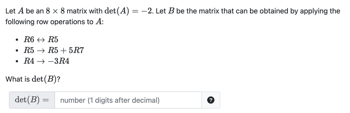 Let A be an 8 x 8 matrix with det(A) = −2. Let B be the matrix that can be obtained by applying the
following row operations to A:
• R6
R5
• R5 → R5 +5R7
R4-3R4
What is det (B)?
det (B) =
=
number (1 digits after decimal)
?